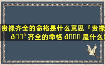 贵禄齐全的命格是什么意思「贵禄 🌳 齐全的命格 🍀 是什么意思啊」